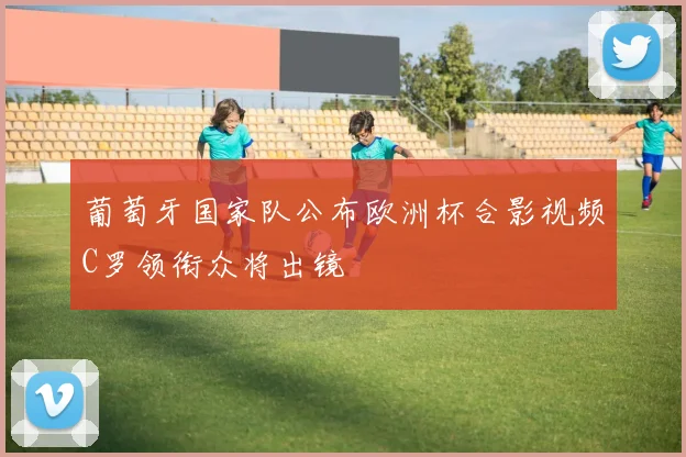 葡萄牙国家队公布欧洲杯合影视频C罗领衔众将出镜